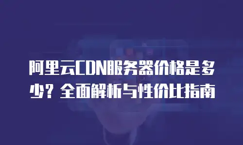 阿里云CDN服务器价格是多少？全面解析与性价比指南