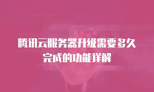 腾讯云服务器升级需要多久完成的功能详解