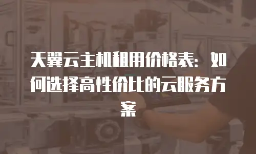 天翼云主机租用价格表：如何选择高性价比的云服务方案