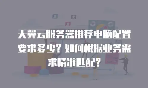 天翼云服务器推荐电脑配置要求多少？如何根据业务需求精准匹配？