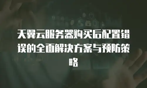 天翼云服务器购买后配置错误的全面解决方案与预防策略