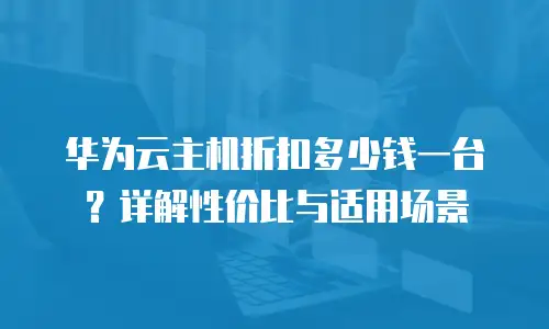 华为云主机折扣多少钱一台？详解性价比与适用场景