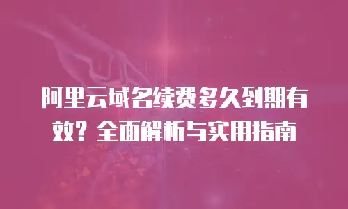 阿里云域名续费多久到期有效？全面解析与实用指南