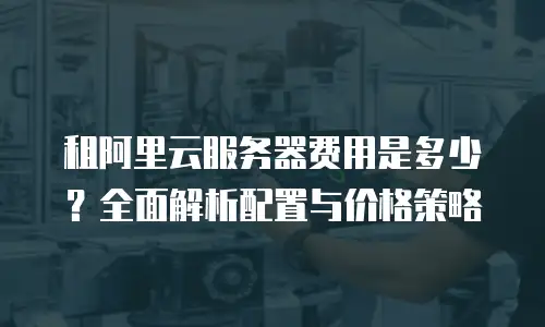 租阿里云服务器费用是多少？全面解析配置与价格策略
