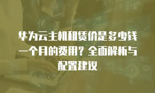 华为云主机租赁价是多少钱一个月的费用？全面解析与配置建议