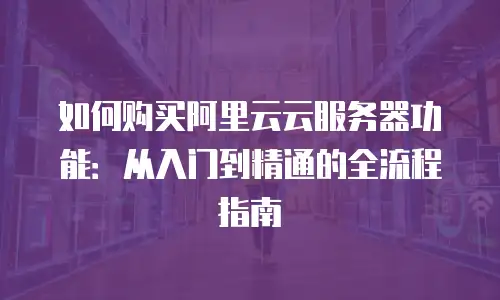 如何购买阿里云云服务器功能：从入门到精通的全流程指南
