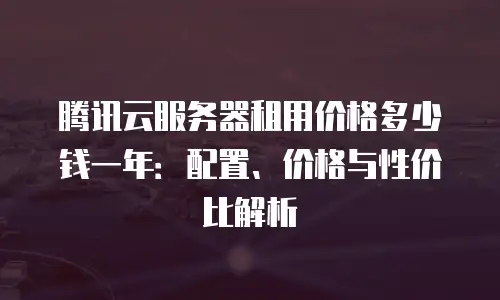 腾讯云服务器租用价格多少钱一年：配置、价格与性价比解析