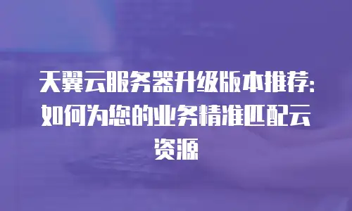 天翼云服务器升级版本推荐：如何为您的业务精准匹配云资源