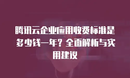 腾讯云企业应用收费标准是多少钱一年？全面解析与实用建议