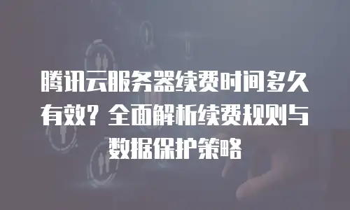 腾讯云服务器续费时间多久有效？全面解析续费规则与数据保护策略