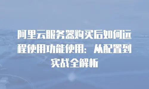 阿里云服务器购买后如何远程使用功能使用：从配置到实战全解析