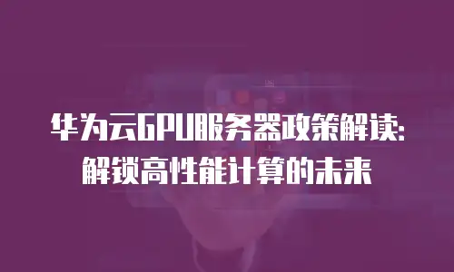 华为云GPU服务器政策解读：解锁高性能计算的未来