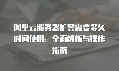 阿里云服务器扩容需要多久时间使用：全面解析与操作指南