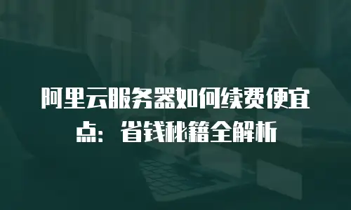 阿里云服务器如何续费便宜点：省钱秘籍全解析