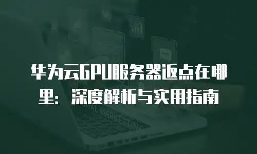 华为云GPU服务器返点在哪里：深度解析与实用指南