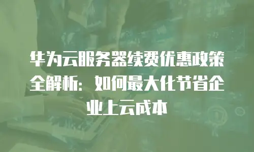 华为云服务器续费优惠政策全解析：如何最大化节省企业上云成本