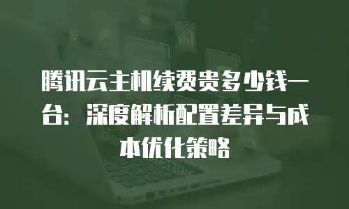 腾讯云主机续费贵多少钱一台：深度解析配置差异与成本优化策略