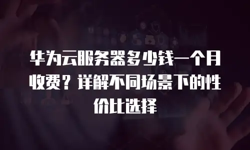 华为云服务器多少钱一个月收费？详解不同场景下的性价比选择