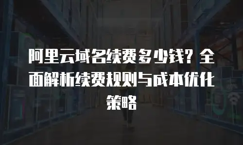 阿里云域名续费多少钱？全面解析续费规则与成本优化策略
