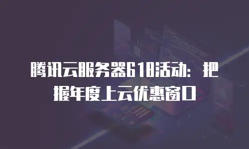 腾讯云服务器618活动：把握年度上云优惠窗口