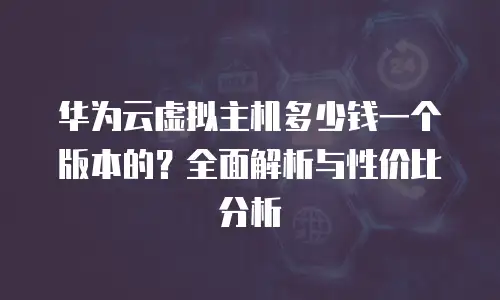 华为云虚拟主机多少钱一个版本的？全面解析与性价比分析