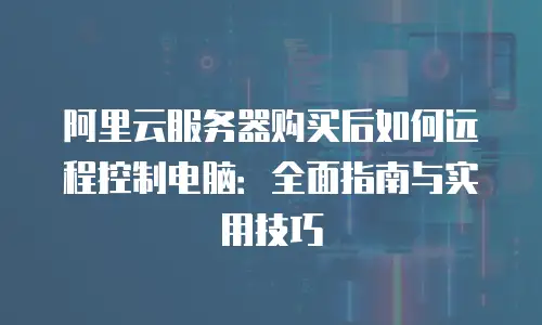阿里云服务器购买后如何远程控制电脑：全面指南与实用技巧