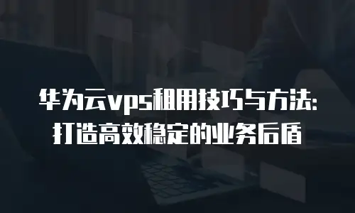 华为云vps租用技巧与方法：打造高效稳定的业务后盾