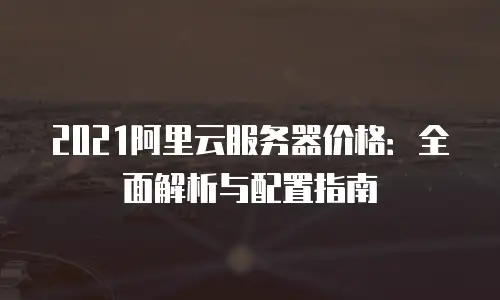 2021阿里云服务器价格：全面解析与配置指南