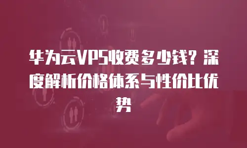 华为云VPS收费多少钱？深度解析价格体系与性价比优势