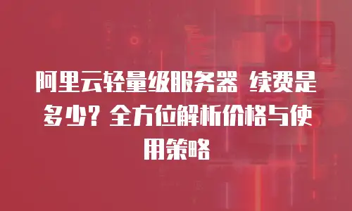 阿里云轻量级服务器 续费是多少？全方位解析价格与使用策略