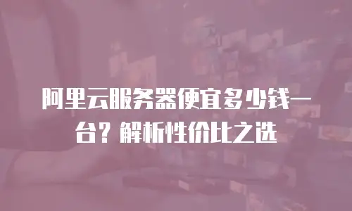 阿里云服务器便宜多少钱一台？解析性价比之选