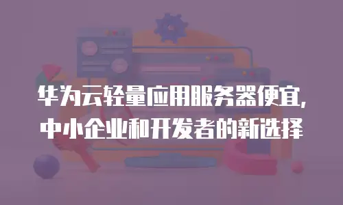 华为云轻量应用服务器便宜，中小企业和开发者的新选择