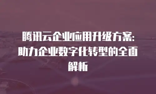 腾讯云企业应用升级方案：助力企业数字化转型的全面解析
