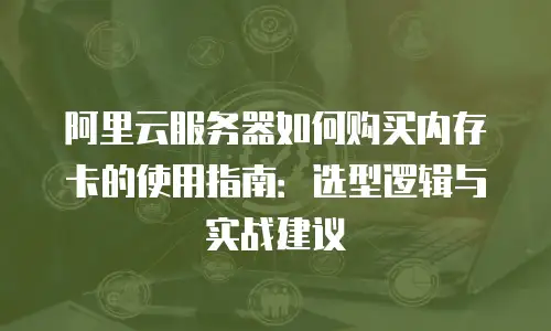阿里云服务器如何购买内存卡的使用指南：选型逻辑与实战建议
