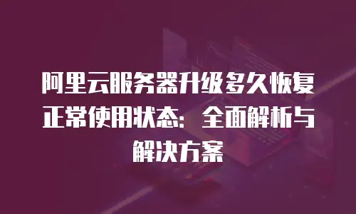 阿里云服务器升级多久恢复正常使用状态：全面解析与解决方案
