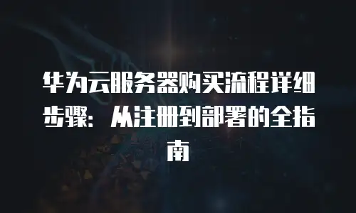 华为云服务器购买流程详细步骤：从注册到部署的全指南