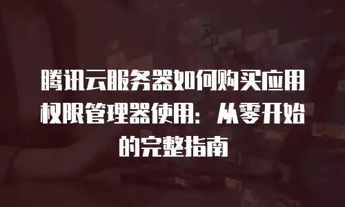 腾讯云服务器如何购买应用权限管理器使用：从零开始的完整指南