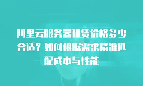阿里云服务器租赁价格多少合适？如何根据需求精准匹配成本与性能