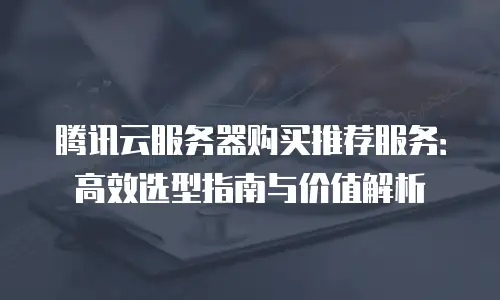 腾讯云服务器购买推荐服务：高效选型指南与价值解析
