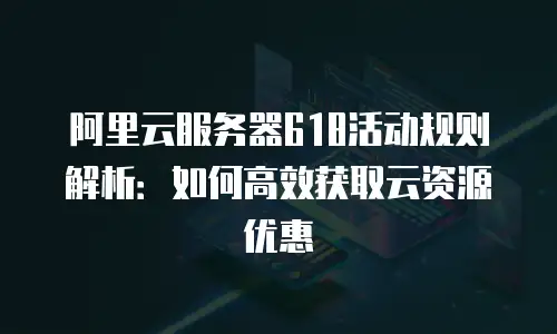 阿里云服务器618活动规则解析：如何高效获取云资源优惠