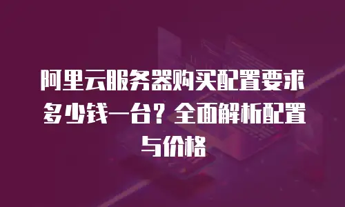 阿里云服务器购买配置要求多少钱一台？全面解析配置与价格
