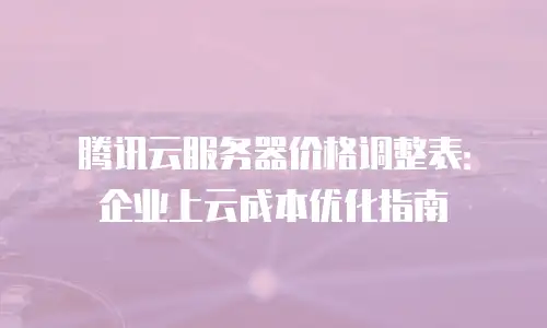 腾讯云服务器价格调整表：企业上云成本优化指南