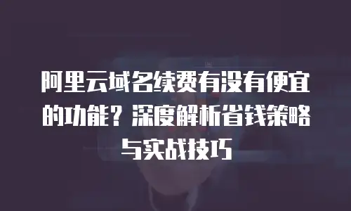阿里云域名续费有没有便宜的功能？深度解析省钱策略与实战技巧