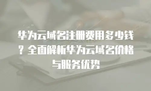 华为云域名注册费用多少钱？全面解析华为云域名价格与服务优势