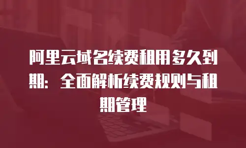 阿里云域名续费租用多久到期：全面解析续费规则与租期管理