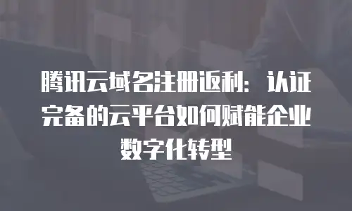 腾讯云域名注册返利：认证完备的云平台如何赋能企业数字化转型