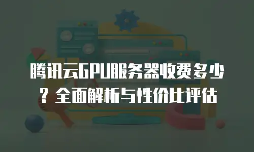 腾讯云GPU服务器收费多少？全面解析与性价比评估