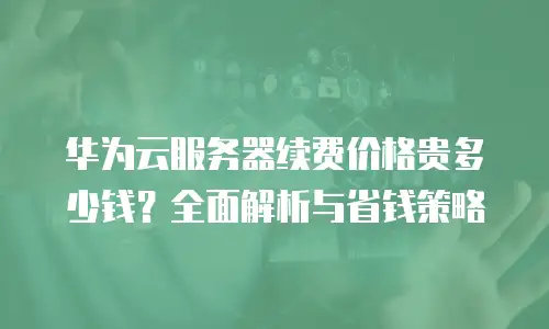 华为云服务器续费价格贵多少钱？全面解析与省钱策略
