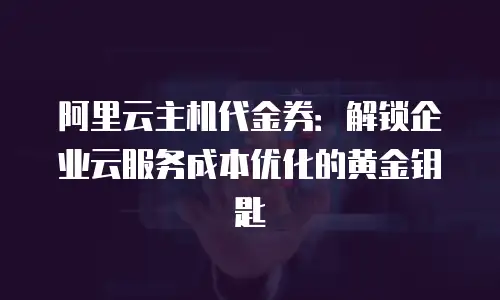 阿里云主机代金券：解锁企业云服务成本优化的黄金钥匙