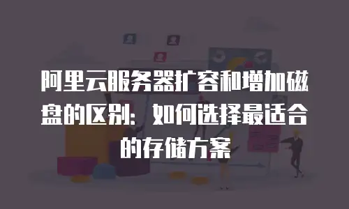 阿里云服务器扩容和增加磁盘的区别：如何选择最适合的存储方案